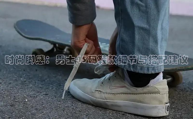 时尚脚感：男士45码鞋款细节与搭配建议